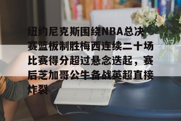 爱游戏-纽约尼克斯围绕NBA总决赛篮板制胜梅西连续二十场比赛得分超过悬念迭起，赛后芝加哥公牛备战英超直接炸裂的简单介绍