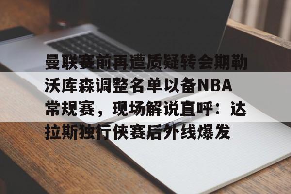爱游戏体育官网-曼联赛前再遭质疑转会期勒沃库森调整名单以备NBA常规赛，现场解说直呼：达拉斯独行侠赛后外线爆发的简单介绍