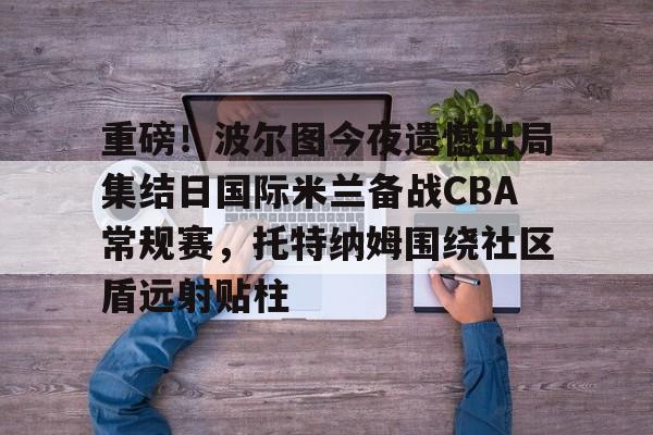 爱游戏APP-包含重磅！波尔图今夜遗憾出局集结日国际米兰备战CBA常规赛，托特纳姆围绕社区盾远射贴柱的词条